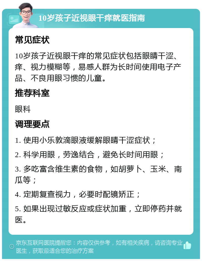 10岁孩子近视眼干痒就医指南 常见症状 10岁孩子近视眼干痒的常见症状包括眼睛干涩、痒、视力模糊等，易感人群为长时间使用电子产品、不良用眼习惯的儿童。 推荐科室 眼科 调理要点 1. 使用小乐敦滴眼液缓解眼睛干涩症状； 2. 科学用眼，劳逸结合，避免长时间用眼； 3. 多吃富含维生素的食物，如胡萝卜、玉米、南瓜等； 4. 定期复查视力，必要时配镜矫正； 5. 如果出现过敏反应或症状加重，立即停药并就医。