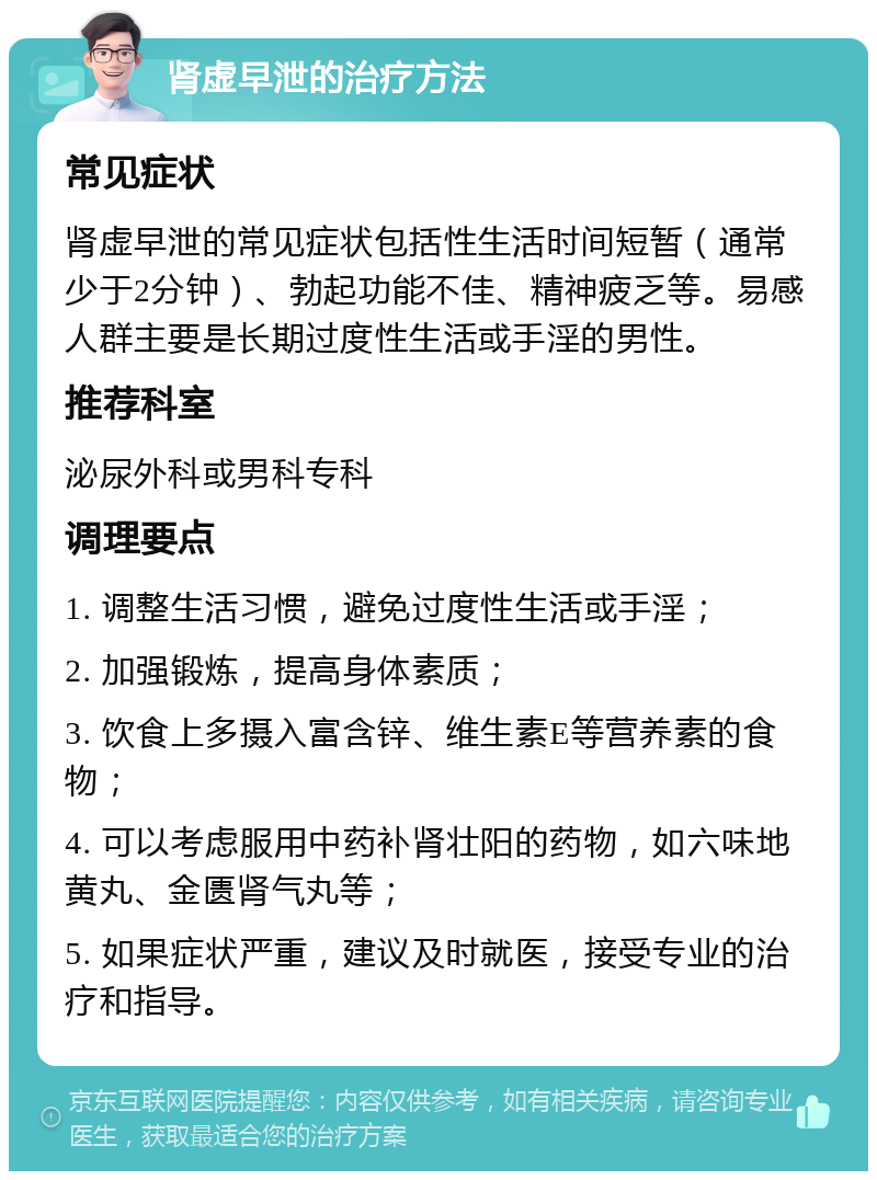 肾虚早泄的治疗方法 常见症状 肾虚早泄的常见症状包括性生活时间短暂（通常少于2分钟）、勃起功能不佳、精神疲乏等。易感人群主要是长期过度性生活或手淫的男性。 推荐科室 泌尿外科或男科专科 调理要点 1. 调整生活习惯，避免过度性生活或手淫； 2. 加强锻炼，提高身体素质； 3. 饮食上多摄入富含锌、维生素E等营养素的食物； 4. 可以考虑服用中药补肾壮阳的药物，如六味地黄丸、金匮肾气丸等； 5. 如果症状严重，建议及时就医，接受专业的治疗和指导。