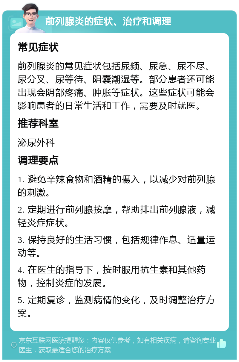 前列腺炎的症状、治疗和调理 常见症状 前列腺炎的常见症状包括尿频、尿急、尿不尽、尿分叉、尿等待、阴囊潮湿等。部分患者还可能出现会阴部疼痛、肿胀等症状。这些症状可能会影响患者的日常生活和工作，需要及时就医。 推荐科室 泌尿外科 调理要点 1. 避免辛辣食物和酒精的摄入，以减少对前列腺的刺激。 2. 定期进行前列腺按摩，帮助排出前列腺液，减轻炎症症状。 3. 保持良好的生活习惯，包括规律作息、适量运动等。 4. 在医生的指导下，按时服用抗生素和其他药物，控制炎症的发展。 5. 定期复诊，监测病情的变化，及时调整治疗方案。