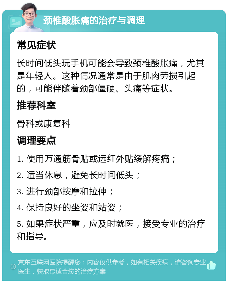 颈椎酸胀痛的治疗与调理 常见症状 长时间低头玩手机可能会导致颈椎酸胀痛，尤其是年轻人。这种情况通常是由于肌肉劳损引起的，可能伴随着颈部僵硬、头痛等症状。 推荐科室 骨科或康复科 调理要点 1. 使用万通筋骨贴或远红外贴缓解疼痛； 2. 适当休息，避免长时间低头； 3. 进行颈部按摩和拉伸； 4. 保持良好的坐姿和站姿； 5. 如果症状严重，应及时就医，接受专业的治疗和指导。