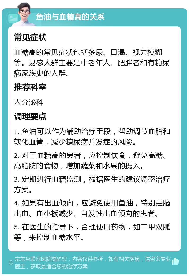 鱼油与血糖高的关系 常见症状 血糖高的常见症状包括多尿、口渴、视力模糊等。易感人群主要是中老年人、肥胖者和有糖尿病家族史的人群。 推荐科室 内分泌科 调理要点 1. 鱼油可以作为辅助治疗手段，帮助调节血脂和软化血管，减少糖尿病并发症的风险。 2. 对于血糖高的患者，应控制饮食，避免高糖、高脂肪的食物，增加蔬菜和水果的摄入。 3. 定期进行血糖监测，根据医生的建议调整治疗方案。 4. 如果有出血倾向，应避免使用鱼油，特别是脑出血、血小板减少、自发性出血倾向的患者。 5. 在医生的指导下，合理使用药物，如二甲双胍等，来控制血糖水平。