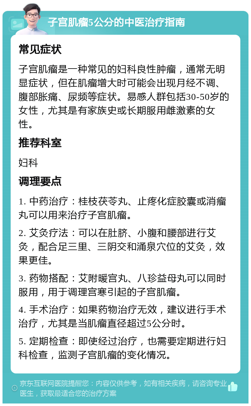 子宫肌瘤5公分的中医治疗指南 常见症状 子宫肌瘤是一种常见的妇科良性肿瘤，通常无明显症状，但在肌瘤增大时可能会出现月经不调、腹部胀痛、尿频等症状。易感人群包括30-50岁的女性，尤其是有家族史或长期服用雌激素的女性。 推荐科室 妇科 调理要点 1. 中药治疗：桂枝茯苓丸、止疼化症胶囊或消瘤丸可以用来治疗子宫肌瘤。 2. 艾灸疗法：可以在肚脐、小腹和腰部进行艾灸，配合足三里、三阴交和涌泉穴位的艾灸，效果更佳。 3. 药物搭配：艾附暖宫丸、八珍益母丸可以同时服用，用于调理宫寒引起的子宫肌瘤。 4. 手术治疗：如果药物治疗无效，建议进行手术治疗，尤其是当肌瘤直径超过5公分时。 5. 定期检查：即使经过治疗，也需要定期进行妇科检查，监测子宫肌瘤的变化情况。