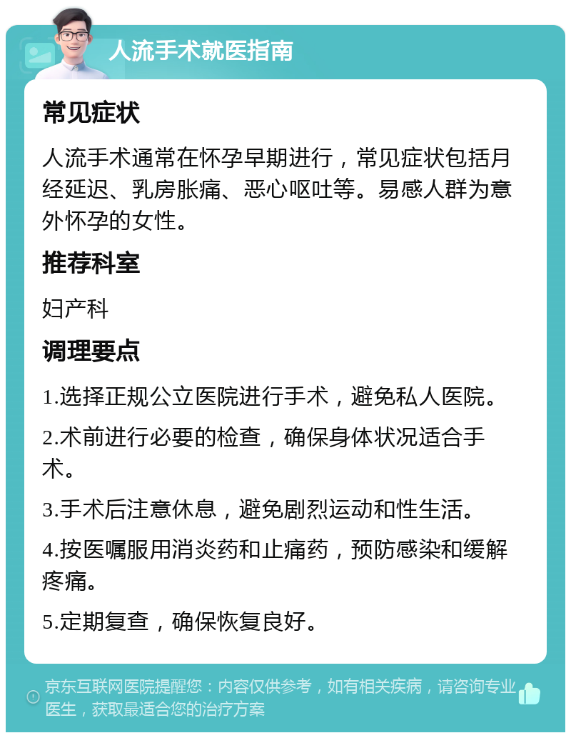 人流手术就医指南 常见症状 人流手术通常在怀孕早期进行，常见症状包括月经延迟、乳房胀痛、恶心呕吐等。易感人群为意外怀孕的女性。 推荐科室 妇产科 调理要点 1.选择正规公立医院进行手术，避免私人医院。 2.术前进行必要的检查，确保身体状况适合手术。 3.手术后注意休息，避免剧烈运动和性生活。 4.按医嘱服用消炎药和止痛药，预防感染和缓解疼痛。 5.定期复查，确保恢复良好。