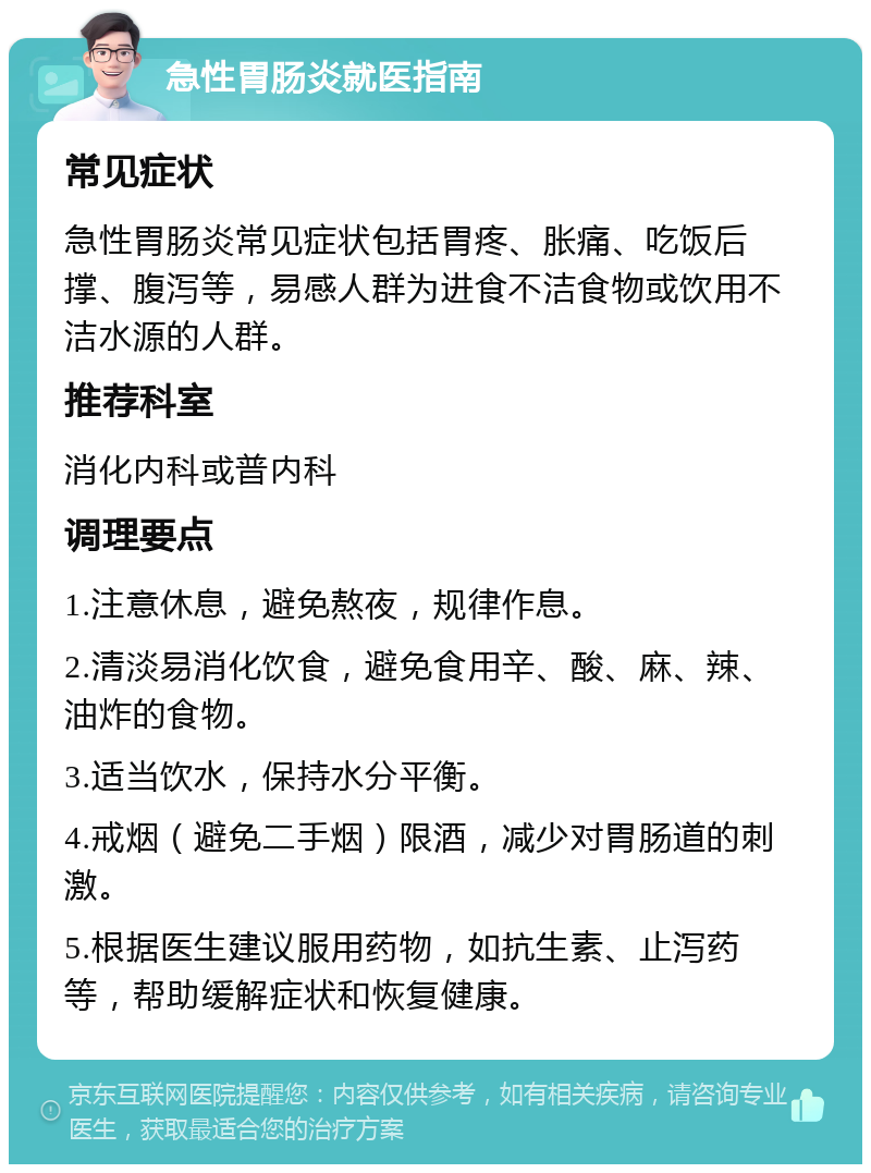 急性胃肠炎就医指南 常见症状 急性胃肠炎常见症状包括胃疼、胀痛、吃饭后撑、腹泻等，易感人群为进食不洁食物或饮用不洁水源的人群。 推荐科室 消化内科或普内科 调理要点 1.注意休息，避免熬夜，规律作息。 2.清淡易消化饮食，避免食用辛、酸、麻、辣、油炸的食物。 3.适当饮水，保持水分平衡。 4.戒烟（避免二手烟）限酒，减少对胃肠道的刺激。 5.根据医生建议服用药物，如抗生素、止泻药等，帮助缓解症状和恢复健康。