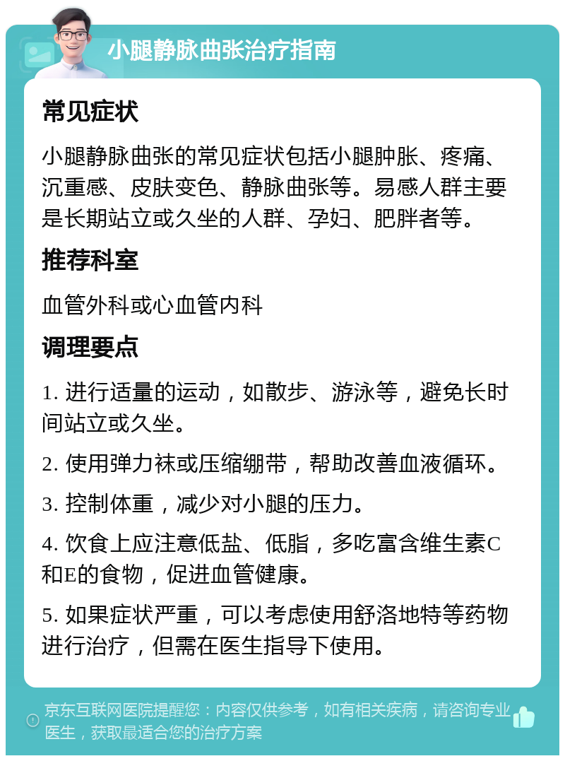 小腿静脉曲张治疗指南 常见症状 小腿静脉曲张的常见症状包括小腿肿胀、疼痛、沉重感、皮肤变色、静脉曲张等。易感人群主要是长期站立或久坐的人群、孕妇、肥胖者等。 推荐科室 血管外科或心血管内科 调理要点 1. 进行适量的运动，如散步、游泳等，避免长时间站立或久坐。 2. 使用弹力袜或压缩绷带，帮助改善血液循环。 3. 控制体重，减少对小腿的压力。 4. 饮食上应注意低盐、低脂，多吃富含维生素C和E的食物，促进血管健康。 5. 如果症状严重，可以考虑使用舒洛地特等药物进行治疗，但需在医生指导下使用。