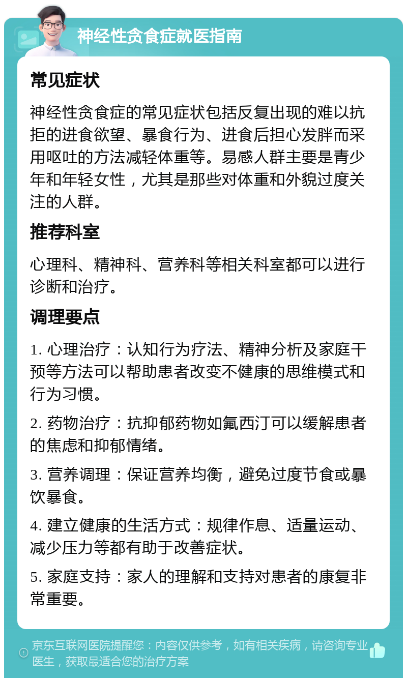 神经性贪食症就医指南 常见症状 神经性贪食症的常见症状包括反复出现的难以抗拒的进食欲望、暴食行为、进食后担心发胖而采用呕吐的方法减轻体重等。易感人群主要是青少年和年轻女性，尤其是那些对体重和外貌过度关注的人群。 推荐科室 心理科、精神科、营养科等相关科室都可以进行诊断和治疗。 调理要点 1. 心理治疗：认知行为疗法、精神分析及家庭干预等方法可以帮助患者改变不健康的思维模式和行为习惯。 2. 药物治疗：抗抑郁药物如氟西汀可以缓解患者的焦虑和抑郁情绪。 3. 营养调理：保证营养均衡，避免过度节食或暴饮暴食。 4. 建立健康的生活方式：规律作息、适量运动、减少压力等都有助于改善症状。 5. 家庭支持：家人的理解和支持对患者的康复非常重要。