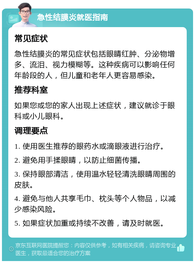 急性结膜炎就医指南 常见症状 急性结膜炎的常见症状包括眼睛红肿、分泌物增多、流泪、视力模糊等。这种疾病可以影响任何年龄段的人，但儿童和老年人更容易感染。 推荐科室 如果您或您的家人出现上述症状，建议就诊于眼科或小儿眼科。 调理要点 1. 使用医生推荐的眼药水或滴眼液进行治疗。 2. 避免用手揉眼睛，以防止细菌传播。 3. 保持眼部清洁，使用温水轻轻清洗眼睛周围的皮肤。 4. 避免与他人共享毛巾、枕头等个人物品，以减少感染风险。 5. 如果症状加重或持续不改善，请及时就医。