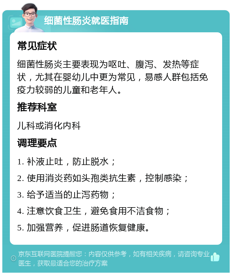 细菌性肠炎就医指南 常见症状 细菌性肠炎主要表现为呕吐、腹泻、发热等症状，尤其在婴幼儿中更为常见，易感人群包括免疫力较弱的儿童和老年人。 推荐科室 儿科或消化内科 调理要点 1. 补液止吐，防止脱水； 2. 使用消炎药如头孢类抗生素，控制感染； 3. 给予适当的止泻药物； 4. 注意饮食卫生，避免食用不洁食物； 5. 加强营养，促进肠道恢复健康。