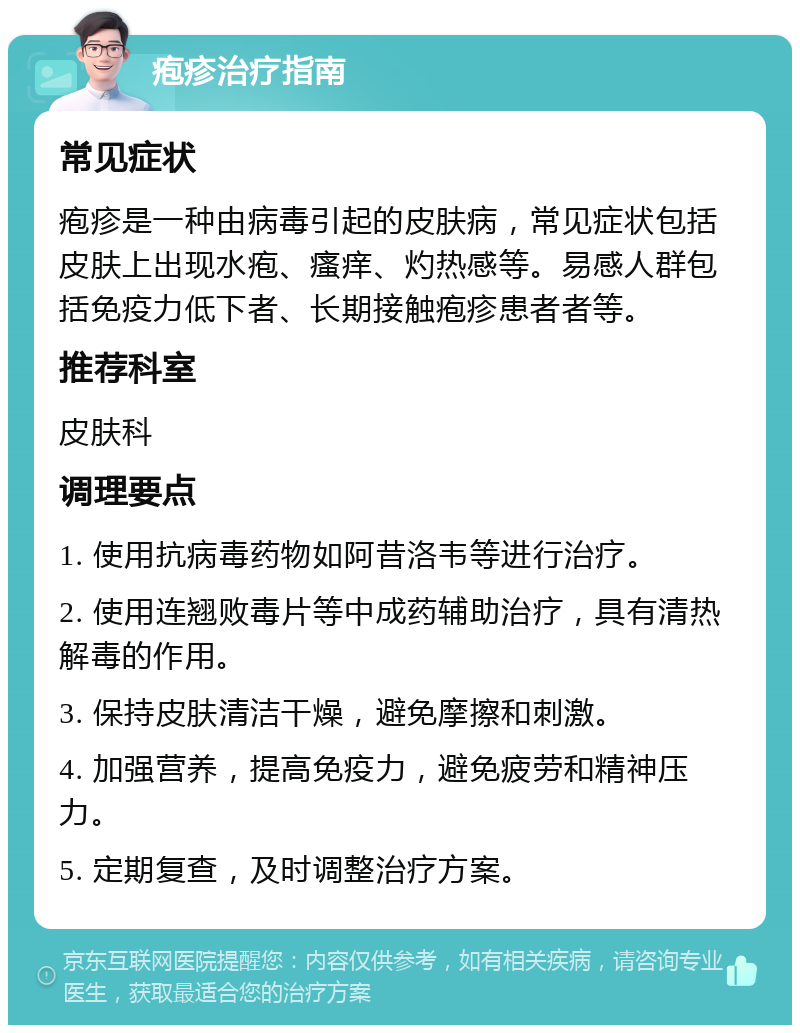 疱疹治疗指南 常见症状 疱疹是一种由病毒引起的皮肤病，常见症状包括皮肤上出现水疱、瘙痒、灼热感等。易感人群包括免疫力低下者、长期接触疱疹患者者等。 推荐科室 皮肤科 调理要点 1. 使用抗病毒药物如阿昔洛韦等进行治疗。 2. 使用连翘败毒片等中成药辅助治疗，具有清热解毒的作用。 3. 保持皮肤清洁干燥，避免摩擦和刺激。 4. 加强营养，提高免疫力，避免疲劳和精神压力。 5. 定期复查，及时调整治疗方案。