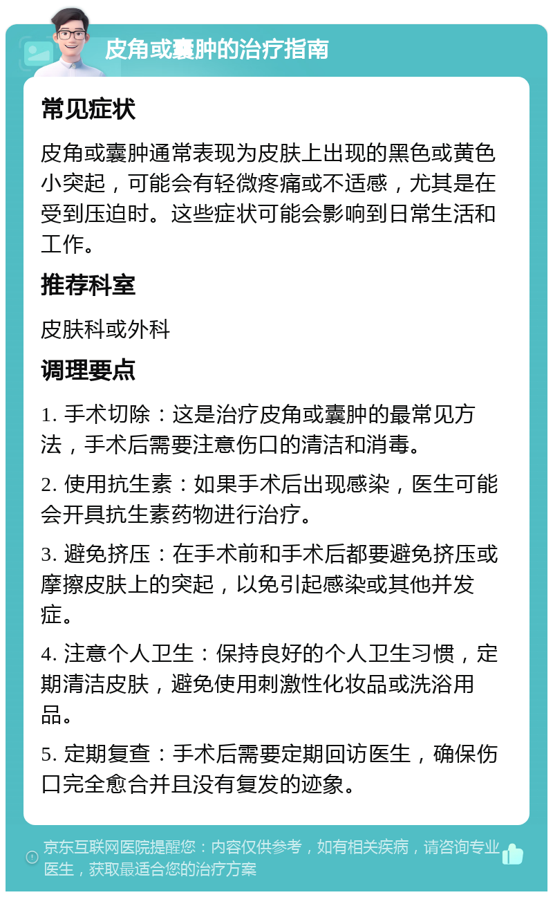 皮角或囊肿的治疗指南 常见症状 皮角或囊肿通常表现为皮肤上出现的黑色或黄色小突起，可能会有轻微疼痛或不适感，尤其是在受到压迫时。这些症状可能会影响到日常生活和工作。 推荐科室 皮肤科或外科 调理要点 1. 手术切除：这是治疗皮角或囊肿的最常见方法，手术后需要注意伤口的清洁和消毒。 2. 使用抗生素：如果手术后出现感染，医生可能会开具抗生素药物进行治疗。 3. 避免挤压：在手术前和手术后都要避免挤压或摩擦皮肤上的突起，以免引起感染或其他并发症。 4. 注意个人卫生：保持良好的个人卫生习惯，定期清洁皮肤，避免使用刺激性化妆品或洗浴用品。 5. 定期复查：手术后需要定期回访医生，确保伤口完全愈合并且没有复发的迹象。