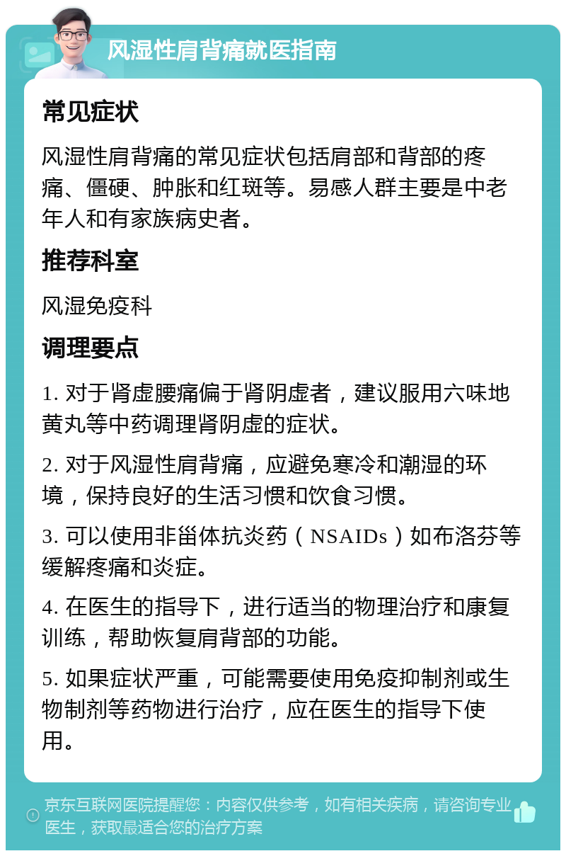 风湿性肩背痛就医指南 常见症状 风湿性肩背痛的常见症状包括肩部和背部的疼痛、僵硬、肿胀和红斑等。易感人群主要是中老年人和有家族病史者。 推荐科室 风湿免疫科 调理要点 1. 对于肾虚腰痛偏于肾阴虚者，建议服用六味地黄丸等中药调理肾阴虚的症状。 2. 对于风湿性肩背痛，应避免寒冷和潮湿的环境，保持良好的生活习惯和饮食习惯。 3. 可以使用非甾体抗炎药（NSAIDs）如布洛芬等缓解疼痛和炎症。 4. 在医生的指导下，进行适当的物理治疗和康复训练，帮助恢复肩背部的功能。 5. 如果症状严重，可能需要使用免疫抑制剂或生物制剂等药物进行治疗，应在医生的指导下使用。