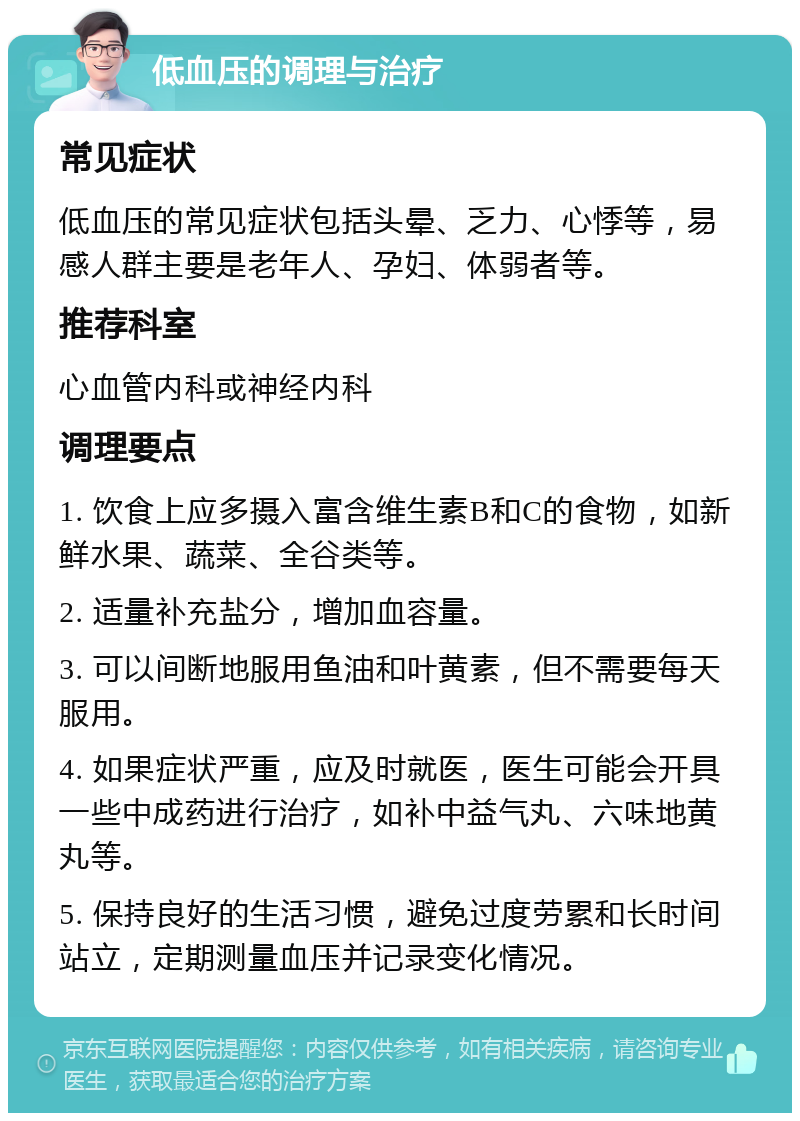 低血压的调理与治疗 常见症状 低血压的常见症状包括头晕、乏力、心悸等，易感人群主要是老年人、孕妇、体弱者等。 推荐科室 心血管内科或神经内科 调理要点 1. 饮食上应多摄入富含维生素B和C的食物，如新鲜水果、蔬菜、全谷类等。 2. 适量补充盐分，增加血容量。 3. 可以间断地服用鱼油和叶黄素，但不需要每天服用。 4. 如果症状严重，应及时就医，医生可能会开具一些中成药进行治疗，如补中益气丸、六味地黄丸等。 5. 保持良好的生活习惯，避免过度劳累和长时间站立，定期测量血压并记录变化情况。