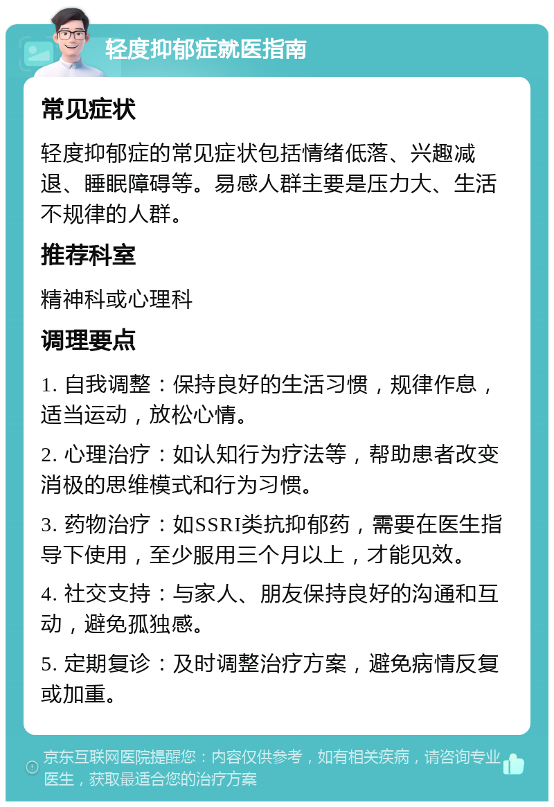 轻度抑郁症就医指南 常见症状 轻度抑郁症的常见症状包括情绪低落、兴趣减退、睡眠障碍等。易感人群主要是压力大、生活不规律的人群。 推荐科室 精神科或心理科 调理要点 1. 自我调整：保持良好的生活习惯，规律作息，适当运动，放松心情。 2. 心理治疗：如认知行为疗法等，帮助患者改变消极的思维模式和行为习惯。 3. 药物治疗：如SSRI类抗抑郁药，需要在医生指导下使用，至少服用三个月以上，才能见效。 4. 社交支持：与家人、朋友保持良好的沟通和互动，避免孤独感。 5. 定期复诊：及时调整治疗方案，避免病情反复或加重。