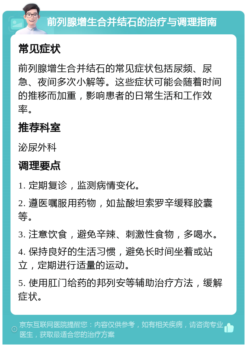 前列腺增生合并结石的治疗与调理指南 常见症状 前列腺增生合并结石的常见症状包括尿频、尿急、夜间多次小解等。这些症状可能会随着时间的推移而加重，影响患者的日常生活和工作效率。 推荐科室 泌尿外科 调理要点 1. 定期复诊，监测病情变化。 2. 遵医嘱服用药物，如盐酸坦索罗辛缓释胶囊等。 3. 注意饮食，避免辛辣、刺激性食物，多喝水。 4. 保持良好的生活习惯，避免长时间坐着或站立，定期进行适量的运动。 5. 使用肛门给药的邦列安等辅助治疗方法，缓解症状。