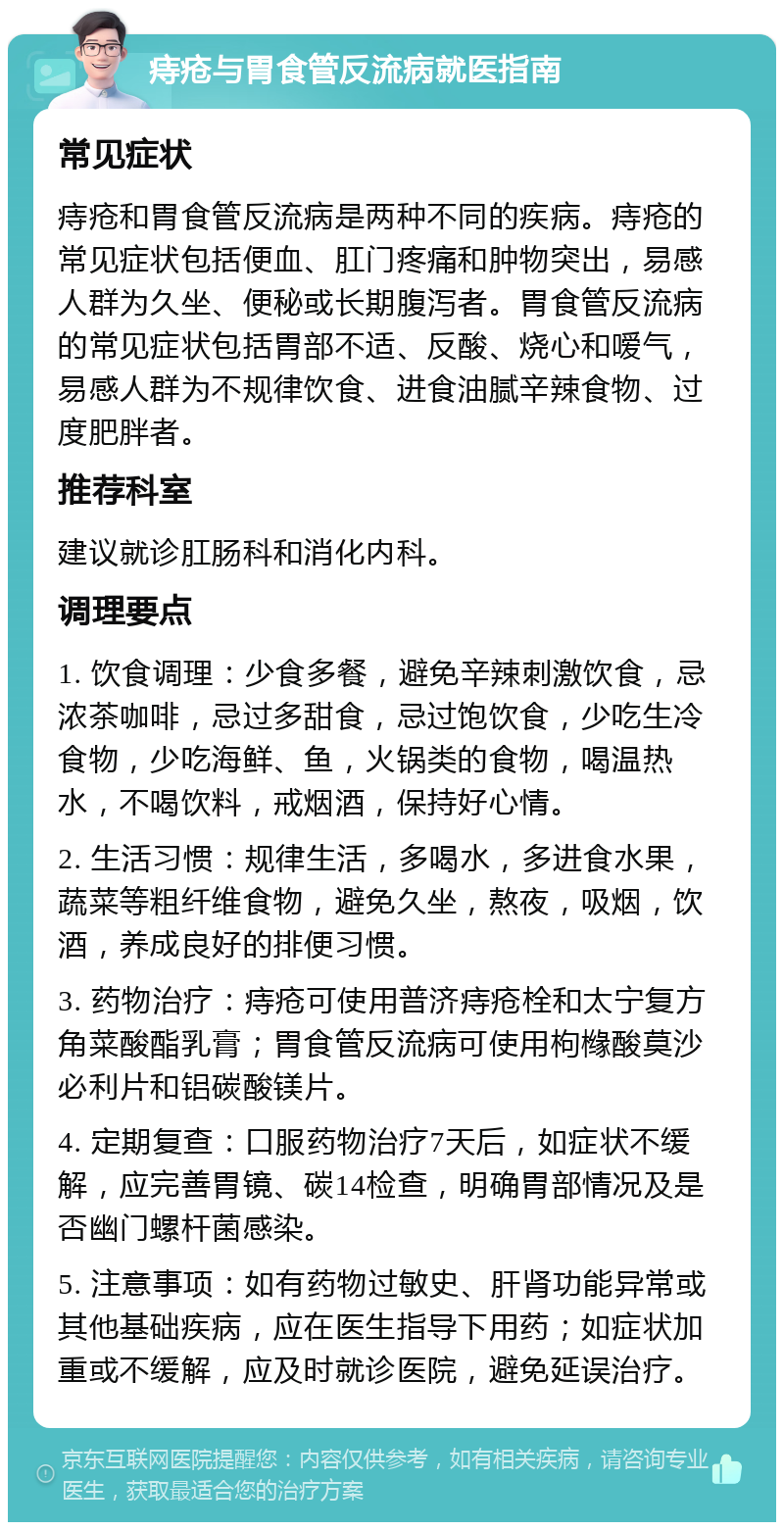 痔疮与胃食管反流病就医指南 常见症状 痔疮和胃食管反流病是两种不同的疾病。痔疮的常见症状包括便血、肛门疼痛和肿物突出，易感人群为久坐、便秘或长期腹泻者。胃食管反流病的常见症状包括胃部不适、反酸、烧心和嗳气，易感人群为不规律饮食、进食油腻辛辣食物、过度肥胖者。 推荐科室 建议就诊肛肠科和消化内科。 调理要点 1. 饮食调理：少食多餐，避免辛辣刺激饮食，忌浓茶咖啡，忌过多甜食，忌过饱饮食，少吃生冷食物，少吃海鲜、鱼，火锅类的食物，喝温热水，不喝饮料，戒烟酒，保持好心情。 2. 生活习惯：规律生活，多喝水，多进食水果，蔬菜等粗纤维食物，避免久坐，熬夜，吸烟，饮酒，养成良好的排便习惯。 3. 药物治疗：痔疮可使用普济痔疮栓和太宁复方角菜酸酯乳膏；胃食管反流病可使用枸橼酸莫沙必利片和铝碳酸镁片。 4. 定期复查：口服药物治疗7天后，如症状不缓解，应完善胃镜、碳14检查，明确胃部情况及是否幽门螺杆菌感染。 5. 注意事项：如有药物过敏史、肝肾功能异常或其他基础疾病，应在医生指导下用药；如症状加重或不缓解，应及时就诊医院，避免延误治疗。