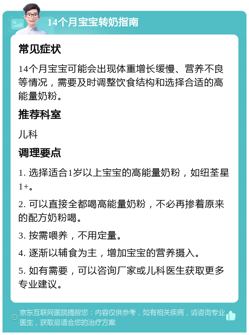 14个月宝宝转奶指南 常见症状 14个月宝宝可能会出现体重增长缓慢、营养不良等情况，需要及时调整饮食结构和选择合适的高能量奶粉。 推荐科室 儿科 调理要点 1. 选择适合1岁以上宝宝的高能量奶粉，如纽荃星1+。 2. 可以直接全都喝高能量奶粉，不必再掺着原来的配方奶粉喝。 3. 按需喂养，不用定量。 4. 逐渐以辅食为主，增加宝宝的营养摄入。 5. 如有需要，可以咨询厂家或儿科医生获取更多专业建议。