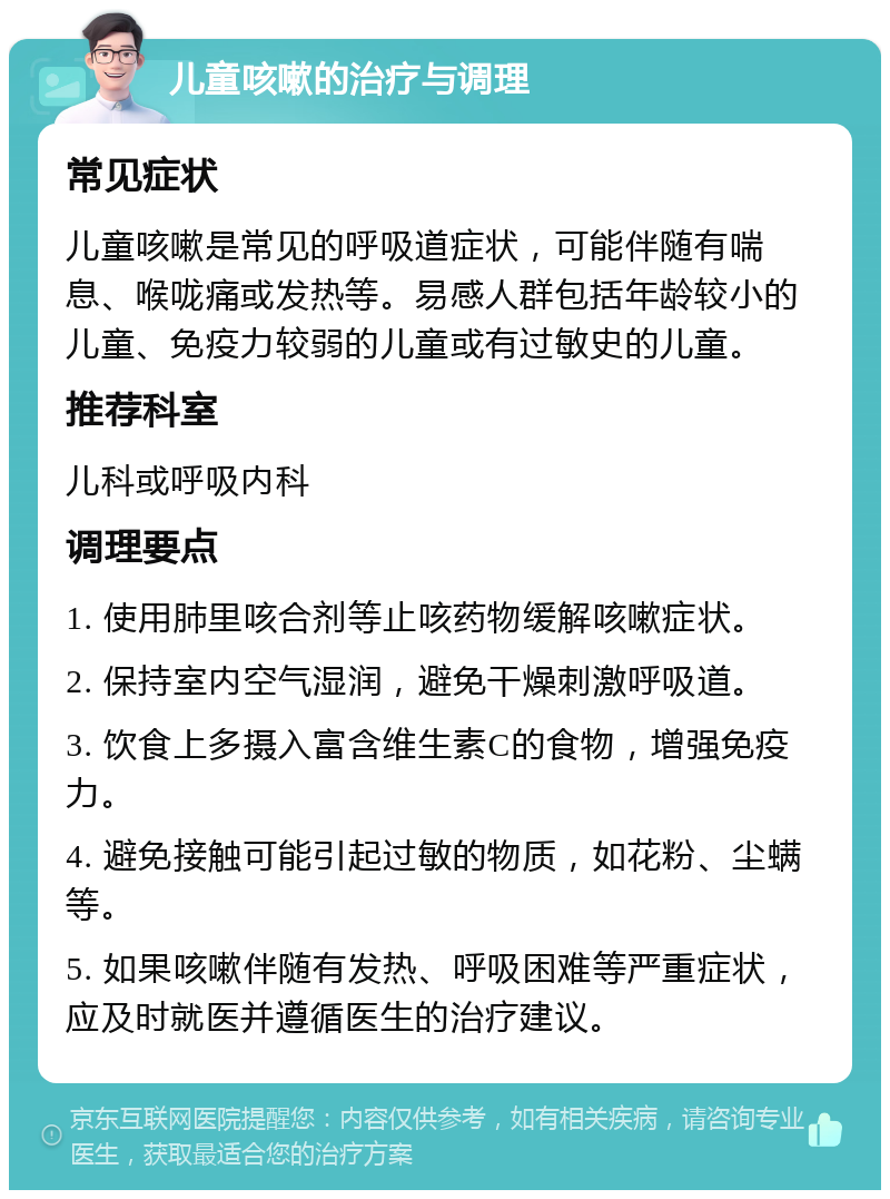 儿童咳嗽的治疗与调理 常见症状 儿童咳嗽是常见的呼吸道症状，可能伴随有喘息、喉咙痛或发热等。易感人群包括年龄较小的儿童、免疫力较弱的儿童或有过敏史的儿童。 推荐科室 儿科或呼吸内科 调理要点 1. 使用肺里咳合剂等止咳药物缓解咳嗽症状。 2. 保持室内空气湿润，避免干燥刺激呼吸道。 3. 饮食上多摄入富含维生素C的食物，增强免疫力。 4. 避免接触可能引起过敏的物质，如花粉、尘螨等。 5. 如果咳嗽伴随有发热、呼吸困难等严重症状，应及时就医并遵循医生的治疗建议。