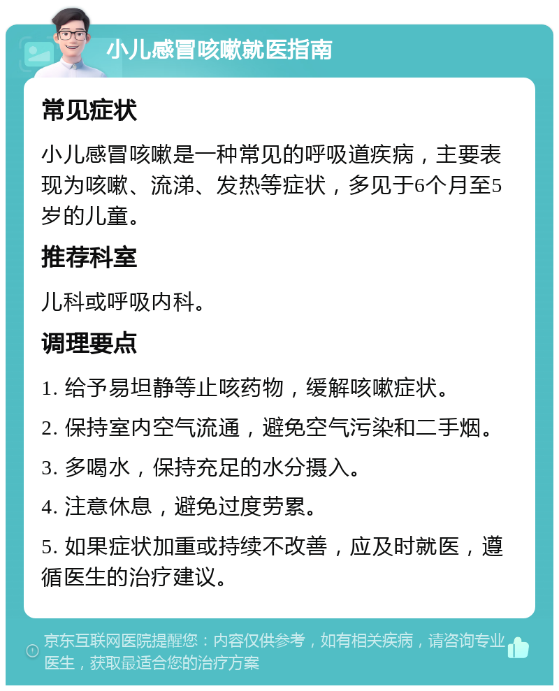 小儿感冒咳嗽就医指南 常见症状 小儿感冒咳嗽是一种常见的呼吸道疾病，主要表现为咳嗽、流涕、发热等症状，多见于6个月至5岁的儿童。 推荐科室 儿科或呼吸内科。 调理要点 1. 给予易坦静等止咳药物，缓解咳嗽症状。 2. 保持室内空气流通，避免空气污染和二手烟。 3. 多喝水，保持充足的水分摄入。 4. 注意休息，避免过度劳累。 5. 如果症状加重或持续不改善，应及时就医，遵循医生的治疗建议。