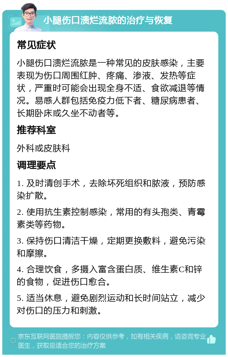 小腿伤口溃烂流脓的治疗与恢复 常见症状 小腿伤口溃烂流脓是一种常见的皮肤感染，主要表现为伤口周围红肿、疼痛、渗液、发热等症状，严重时可能会出现全身不适、食欲减退等情况。易感人群包括免疫力低下者、糖尿病患者、长期卧床或久坐不动者等。 推荐科室 外科或皮肤科 调理要点 1. 及时清创手术，去除坏死组织和脓液，预防感染扩散。 2. 使用抗生素控制感染，常用的有头孢类、青霉素类等药物。 3. 保持伤口清洁干燥，定期更换敷料，避免污染和摩擦。 4. 合理饮食，多摄入富含蛋白质、维生素C和锌的食物，促进伤口愈合。 5. 适当休息，避免剧烈运动和长时间站立，减少对伤口的压力和刺激。