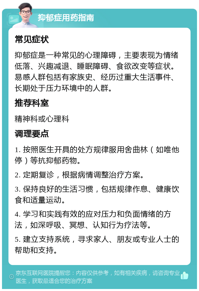 抑郁症用药指南 常见症状 抑郁症是一种常见的心理障碍，主要表现为情绪低落、兴趣减退、睡眠障碍、食欲改变等症状。易感人群包括有家族史、经历过重大生活事件、长期处于压力环境中的人群。 推荐科室 精神科或心理科 调理要点 1. 按照医生开具的处方规律服用舍曲林（如唯他停）等抗抑郁药物。 2. 定期复诊，根据病情调整治疗方案。 3. 保持良好的生活习惯，包括规律作息、健康饮食和适量运动。 4. 学习和实践有效的应对压力和负面情绪的方法，如深呼吸、冥想、认知行为疗法等。 5. 建立支持系统，寻求家人、朋友或专业人士的帮助和支持。