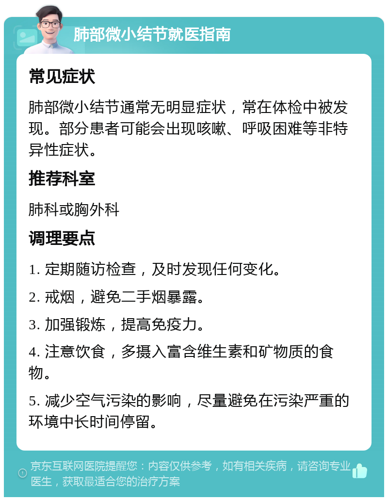 肺部微小结节就医指南 常见症状 肺部微小结节通常无明显症状，常在体检中被发现。部分患者可能会出现咳嗽、呼吸困难等非特异性症状。 推荐科室 肺科或胸外科 调理要点 1. 定期随访检查，及时发现任何变化。 2. 戒烟，避免二手烟暴露。 3. 加强锻炼，提高免疫力。 4. 注意饮食，多摄入富含维生素和矿物质的食物。 5. 减少空气污染的影响，尽量避免在污染严重的环境中长时间停留。