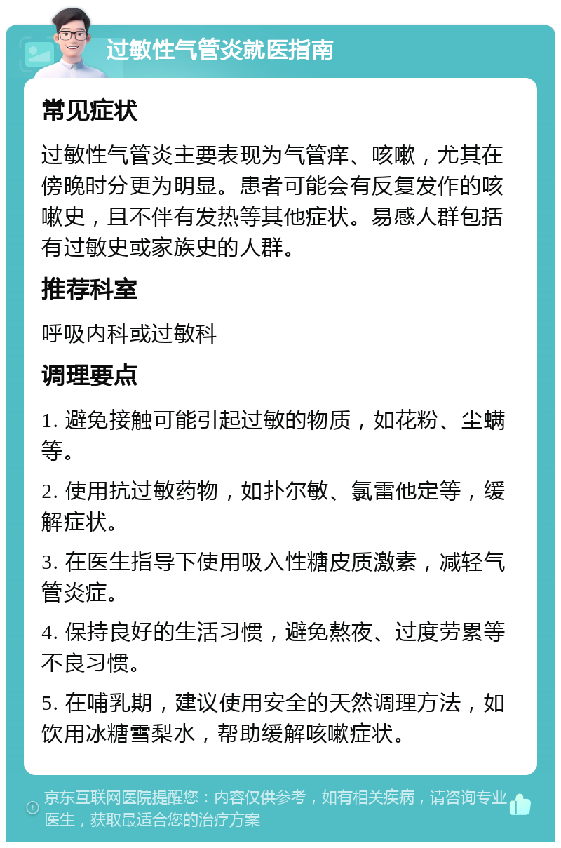 过敏性气管炎就医指南 常见症状 过敏性气管炎主要表现为气管痒、咳嗽，尤其在傍晚时分更为明显。患者可能会有反复发作的咳嗽史，且不伴有发热等其他症状。易感人群包括有过敏史或家族史的人群。 推荐科室 呼吸内科或过敏科 调理要点 1. 避免接触可能引起过敏的物质，如花粉、尘螨等。 2. 使用抗过敏药物，如扑尔敏、氯雷他定等，缓解症状。 3. 在医生指导下使用吸入性糖皮质激素，减轻气管炎症。 4. 保持良好的生活习惯，避免熬夜、过度劳累等不良习惯。 5. 在哺乳期，建议使用安全的天然调理方法，如饮用冰糖雪梨水，帮助缓解咳嗽症状。