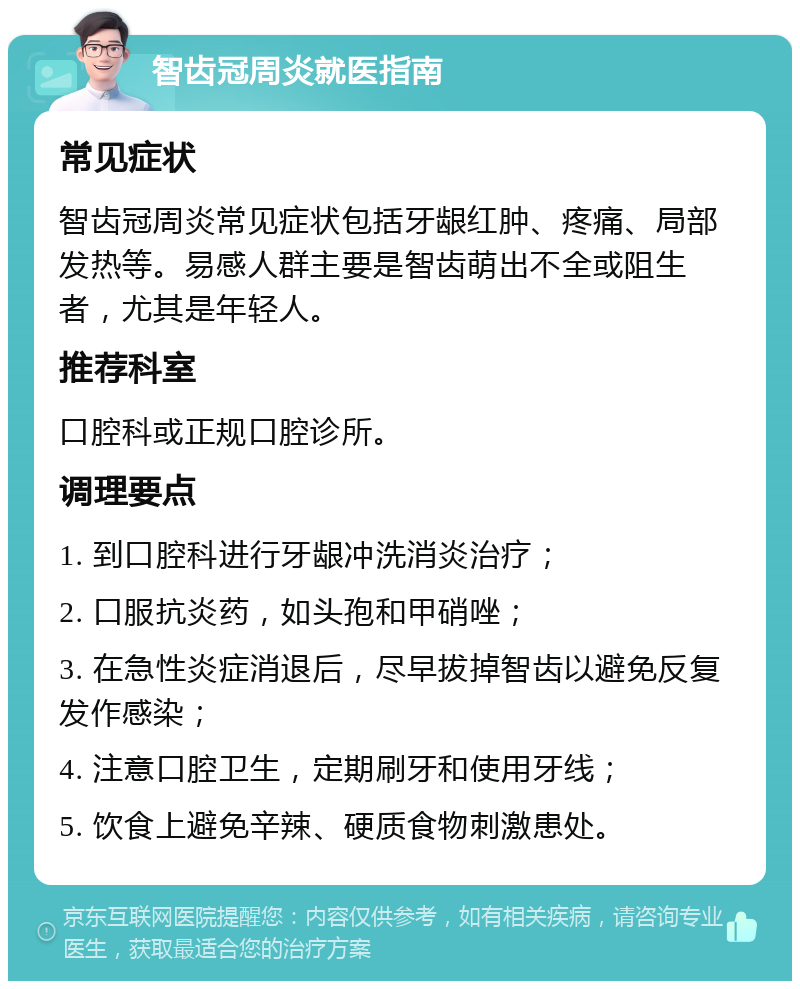 智齿冠周炎就医指南 常见症状 智齿冠周炎常见症状包括牙龈红肿、疼痛、局部发热等。易感人群主要是智齿萌出不全或阻生者，尤其是年轻人。 推荐科室 口腔科或正规口腔诊所。 调理要点 1. 到口腔科进行牙龈冲洗消炎治疗； 2. 口服抗炎药，如头孢和甲硝唑； 3. 在急性炎症消退后，尽早拔掉智齿以避免反复发作感染； 4. 注意口腔卫生，定期刷牙和使用牙线； 5. 饮食上避免辛辣、硬质食物刺激患处。