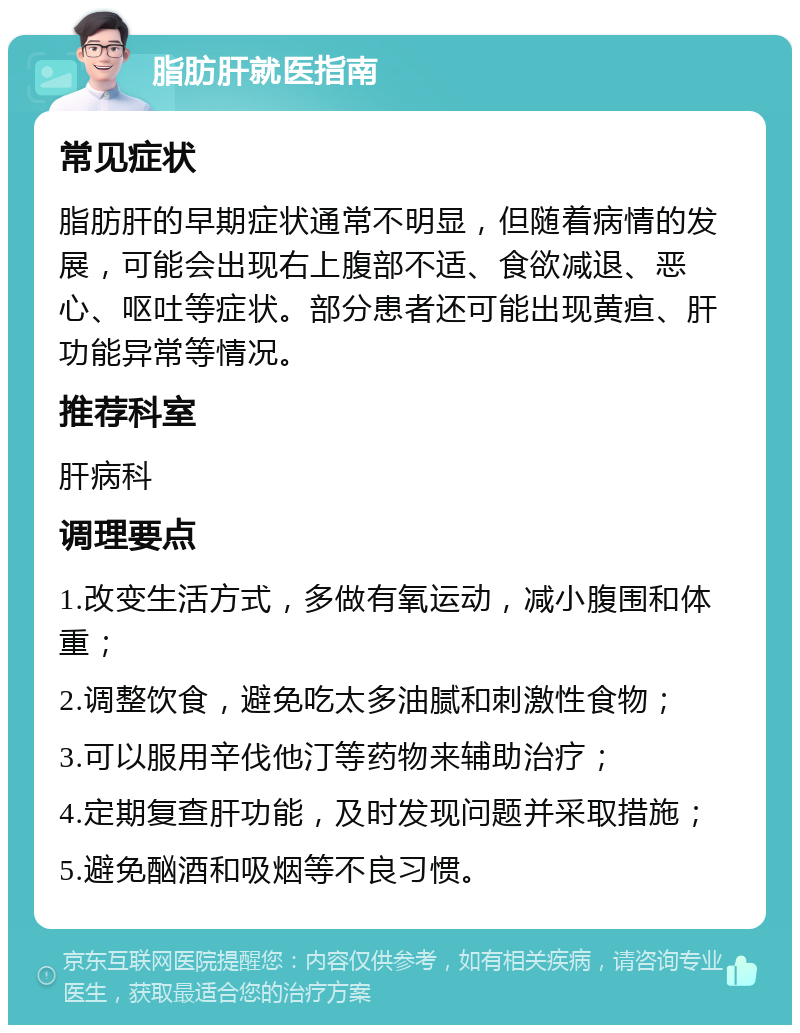 脂肪肝就医指南 常见症状 脂肪肝的早期症状通常不明显，但随着病情的发展，可能会出现右上腹部不适、食欲减退、恶心、呕吐等症状。部分患者还可能出现黄疸、肝功能异常等情况。 推荐科室 肝病科 调理要点 1.改变生活方式，多做有氧运动，减小腹围和体重； 2.调整饮食，避免吃太多油腻和刺激性食物； 3.可以服用辛伐他汀等药物来辅助治疗； 4.定期复查肝功能，及时发现问题并采取措施； 5.避免酗酒和吸烟等不良习惯。