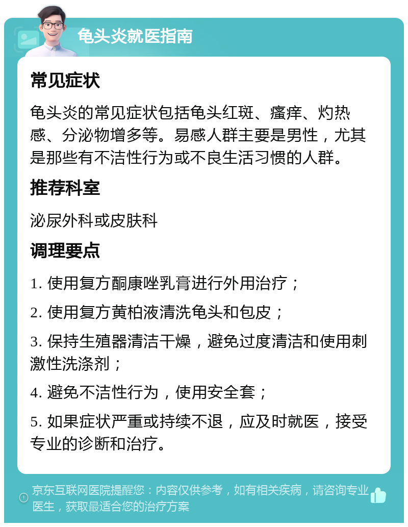 龟头炎就医指南 常见症状 龟头炎的常见症状包括龟头红斑、瘙痒、灼热感、分泌物增多等。易感人群主要是男性，尤其是那些有不洁性行为或不良生活习惯的人群。 推荐科室 泌尿外科或皮肤科 调理要点 1. 使用复方酮康唑乳膏进行外用治疗； 2. 使用复方黄柏液清洗龟头和包皮； 3. 保持生殖器清洁干燥，避免过度清洁和使用刺激性洗涤剂； 4. 避免不洁性行为，使用安全套； 5. 如果症状严重或持续不退，应及时就医，接受专业的诊断和治疗。