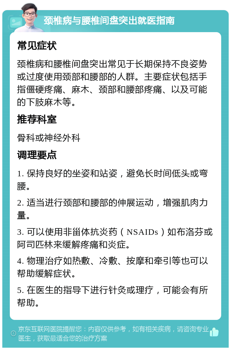 颈椎病与腰椎间盘突出就医指南 常见症状 颈椎病和腰椎间盘突出常见于长期保持不良姿势或过度使用颈部和腰部的人群。主要症状包括手指僵硬疼痛、麻木、颈部和腰部疼痛、以及可能的下肢麻木等。 推荐科室 骨科或神经外科 调理要点 1. 保持良好的坐姿和站姿，避免长时间低头或弯腰。 2. 适当进行颈部和腰部的伸展运动，增强肌肉力量。 3. 可以使用非甾体抗炎药（NSAIDs）如布洛芬或阿司匹林来缓解疼痛和炎症。 4. 物理治疗如热敷、冷敷、按摩和牵引等也可以帮助缓解症状。 5. 在医生的指导下进行针灸或理疗，可能会有所帮助。