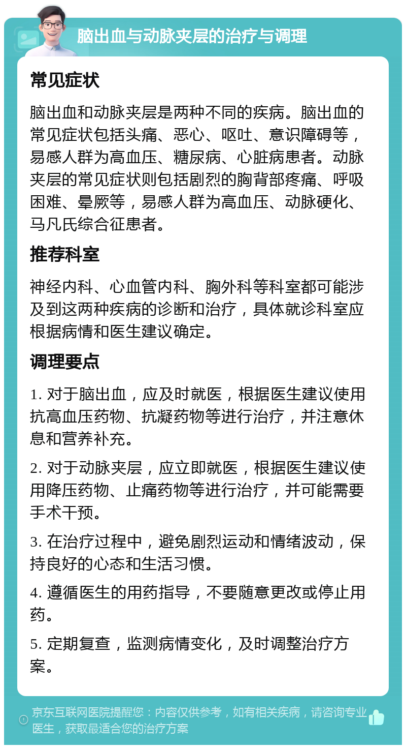 脑出血与动脉夹层的治疗与调理 常见症状 脑出血和动脉夹层是两种不同的疾病。脑出血的常见症状包括头痛、恶心、呕吐、意识障碍等，易感人群为高血压、糖尿病、心脏病患者。动脉夹层的常见症状则包括剧烈的胸背部疼痛、呼吸困难、晕厥等，易感人群为高血压、动脉硬化、马凡氏综合征患者。 推荐科室 神经内科、心血管内科、胸外科等科室都可能涉及到这两种疾病的诊断和治疗，具体就诊科室应根据病情和医生建议确定。 调理要点 1. 对于脑出血，应及时就医，根据医生建议使用抗高血压药物、抗凝药物等进行治疗，并注意休息和营养补充。 2. 对于动脉夹层，应立即就医，根据医生建议使用降压药物、止痛药物等进行治疗，并可能需要手术干预。 3. 在治疗过程中，避免剧烈运动和情绪波动，保持良好的心态和生活习惯。 4. 遵循医生的用药指导，不要随意更改或停止用药。 5. 定期复查，监测病情变化，及时调整治疗方案。