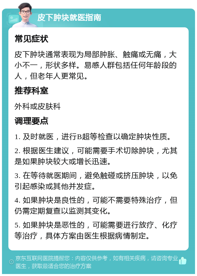 皮下肿块就医指南 常见症状 皮下肿块通常表现为局部肿胀、触痛或无痛，大小不一，形状多样。易感人群包括任何年龄段的人，但老年人更常见。 推荐科室 外科或皮肤科 调理要点 1. 及时就医，进行B超等检查以确定肿块性质。 2. 根据医生建议，可能需要手术切除肿块，尤其是如果肿块较大或增长迅速。 3. 在等待就医期间，避免触碰或挤压肿块，以免引起感染或其他并发症。 4. 如果肿块是良性的，可能不需要特殊治疗，但仍需定期复查以监测其变化。 5. 如果肿块是恶性的，可能需要进行放疗、化疗等治疗，具体方案由医生根据病情制定。