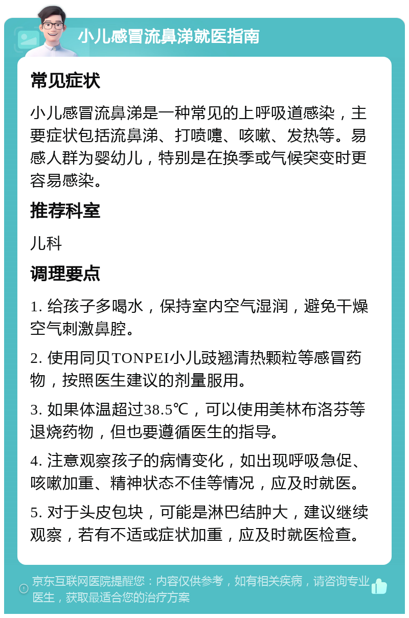 小儿感冒流鼻涕就医指南 常见症状 小儿感冒流鼻涕是一种常见的上呼吸道感染，主要症状包括流鼻涕、打喷嚏、咳嗽、发热等。易感人群为婴幼儿，特别是在换季或气候突变时更容易感染。 推荐科室 儿科 调理要点 1. 给孩子多喝水，保持室内空气湿润，避免干燥空气刺激鼻腔。 2. 使用同贝TONPEI小儿豉翘清热颗粒等感冒药物，按照医生建议的剂量服用。 3. 如果体温超过38.5℃，可以使用美林布洛芬等退烧药物，但也要遵循医生的指导。 4. 注意观察孩子的病情变化，如出现呼吸急促、咳嗽加重、精神状态不佳等情况，应及时就医。 5. 对于头皮包块，可能是淋巴结肿大，建议继续观察，若有不适或症状加重，应及时就医检查。