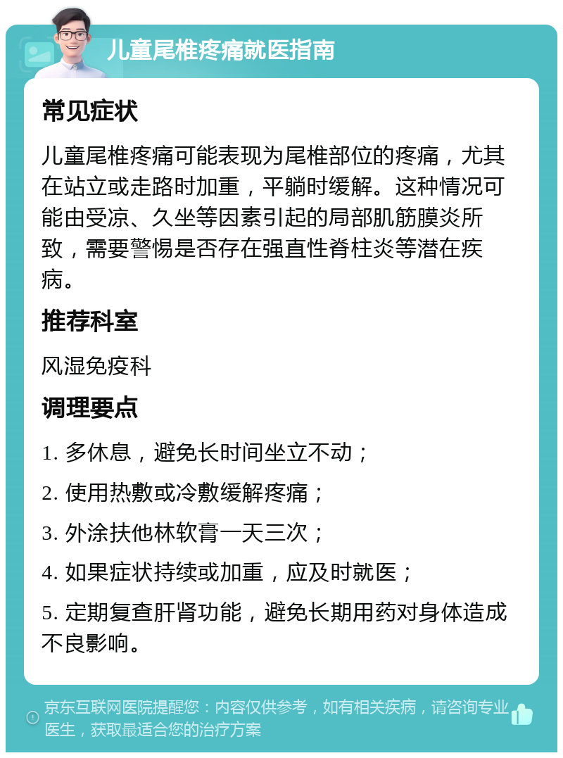 儿童尾椎疼痛就医指南 常见症状 儿童尾椎疼痛可能表现为尾椎部位的疼痛，尤其在站立或走路时加重，平躺时缓解。这种情况可能由受凉、久坐等因素引起的局部肌筋膜炎所致，需要警惕是否存在强直性脊柱炎等潜在疾病。 推荐科室 风湿免疫科 调理要点 1. 多休息，避免长时间坐立不动； 2. 使用热敷或冷敷缓解疼痛； 3. 外涂扶他林软膏一天三次； 4. 如果症状持续或加重，应及时就医； 5. 定期复查肝肾功能，避免长期用药对身体造成不良影响。