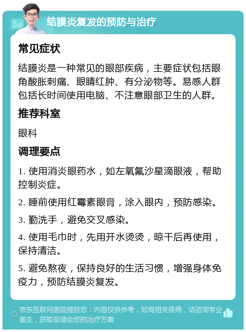 结膜炎复发的预防与治疗 常见症状 结膜炎是一种常见的眼部疾病，主要症状包括眼角酸胀刺痛、眼睛红肿、有分泌物等。易感人群包括长时间使用电脑、不注意眼部卫生的人群。 推荐科室 眼科 调理要点 1. 使用消炎眼药水，如左氧氟沙星滴眼液，帮助控制炎症。 2. 睡前使用红霉素眼膏，涂入眼内，预防感染。 3. 勤洗手，避免交叉感染。 4. 使用毛巾时，先用开水烫烫，晾干后再使用，保持清洁。 5. 避免熬夜，保持良好的生活习惯，增强身体免疫力，预防结膜炎复发。