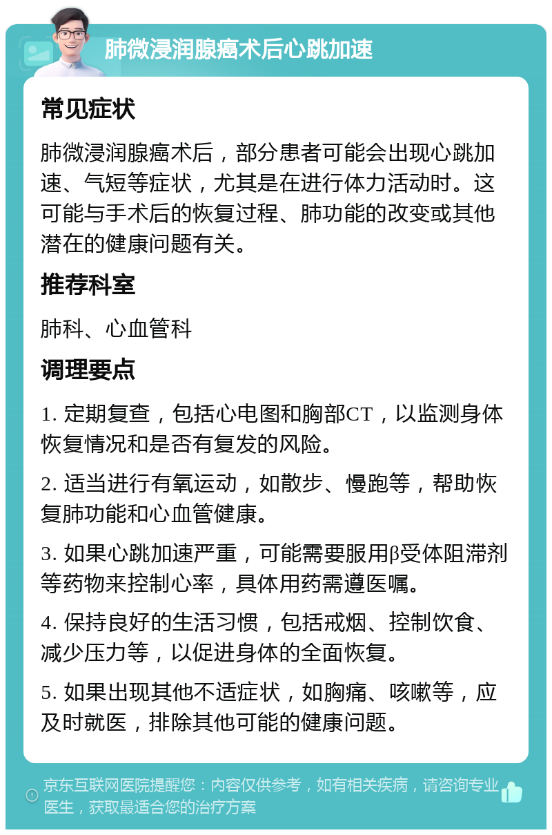 肺微浸润腺癌术后心跳加速 常见症状 肺微浸润腺癌术后，部分患者可能会出现心跳加速、气短等症状，尤其是在进行体力活动时。这可能与手术后的恢复过程、肺功能的改变或其他潜在的健康问题有关。 推荐科室 肺科、心血管科 调理要点 1. 定期复查，包括心电图和胸部CT，以监测身体恢复情况和是否有复发的风险。 2. 适当进行有氧运动，如散步、慢跑等，帮助恢复肺功能和心血管健康。 3. 如果心跳加速严重，可能需要服用β受体阻滞剂等药物来控制心率，具体用药需遵医嘱。 4. 保持良好的生活习惯，包括戒烟、控制饮食、减少压力等，以促进身体的全面恢复。 5. 如果出现其他不适症状，如胸痛、咳嗽等，应及时就医，排除其他可能的健康问题。