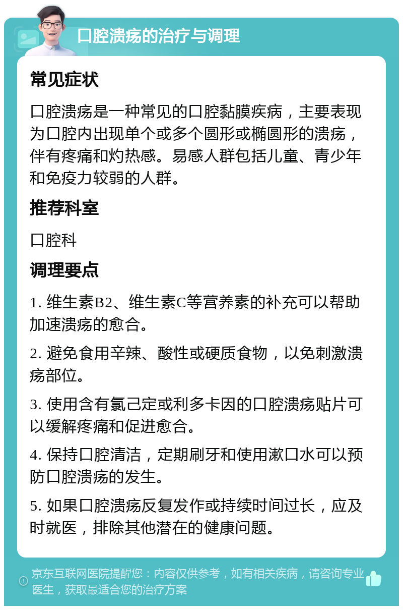 口腔溃疡的治疗与调理 常见症状 口腔溃疡是一种常见的口腔黏膜疾病，主要表现为口腔内出现单个或多个圆形或椭圆形的溃疡，伴有疼痛和灼热感。易感人群包括儿童、青少年和免疫力较弱的人群。 推荐科室 口腔科 调理要点 1. 维生素B2、维生素C等营养素的补充可以帮助加速溃疡的愈合。 2. 避免食用辛辣、酸性或硬质食物，以免刺激溃疡部位。 3. 使用含有氯己定或利多卡因的口腔溃疡贴片可以缓解疼痛和促进愈合。 4. 保持口腔清洁，定期刷牙和使用漱口水可以预防口腔溃疡的发生。 5. 如果口腔溃疡反复发作或持续时间过长，应及时就医，排除其他潜在的健康问题。