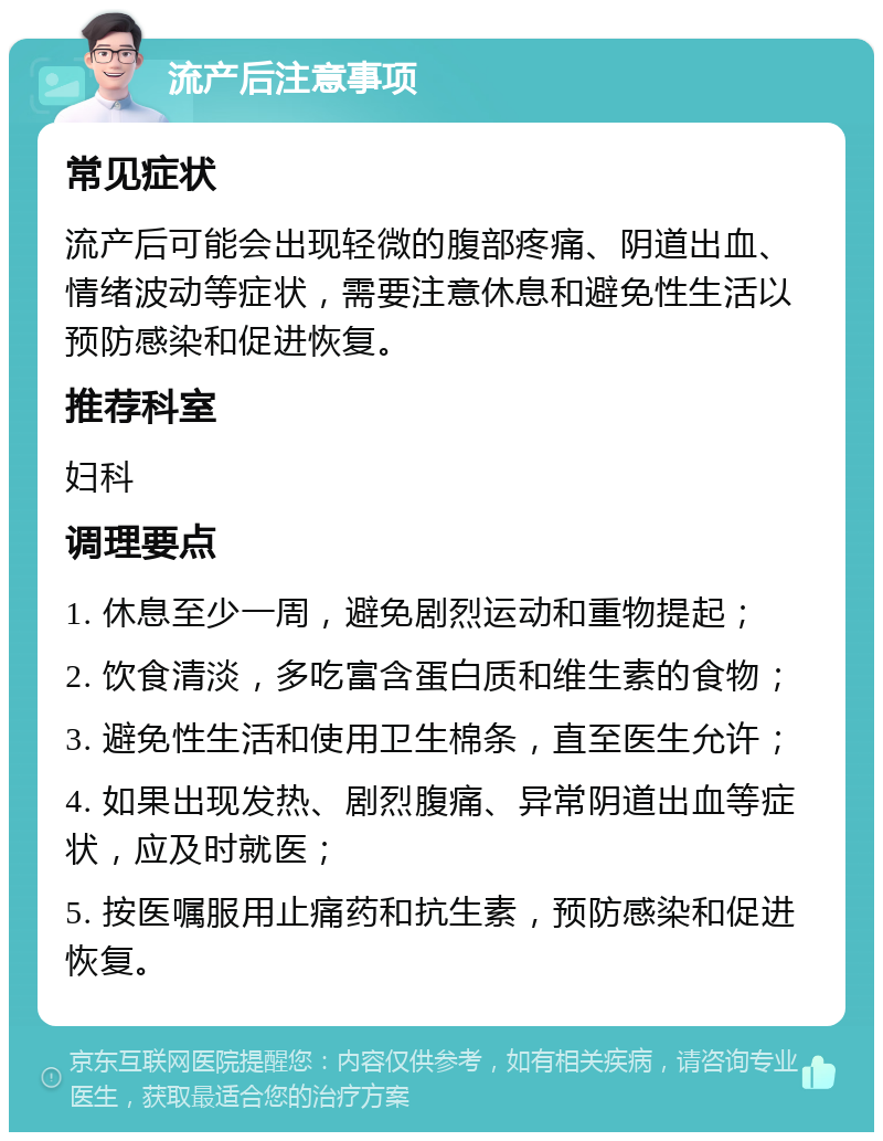 流产后注意事项 常见症状 流产后可能会出现轻微的腹部疼痛、阴道出血、情绪波动等症状，需要注意休息和避免性生活以预防感染和促进恢复。 推荐科室 妇科 调理要点 1. 休息至少一周，避免剧烈运动和重物提起； 2. 饮食清淡，多吃富含蛋白质和维生素的食物； 3. 避免性生活和使用卫生棉条，直至医生允许； 4. 如果出现发热、剧烈腹痛、异常阴道出血等症状，应及时就医； 5. 按医嘱服用止痛药和抗生素，预防感染和促进恢复。