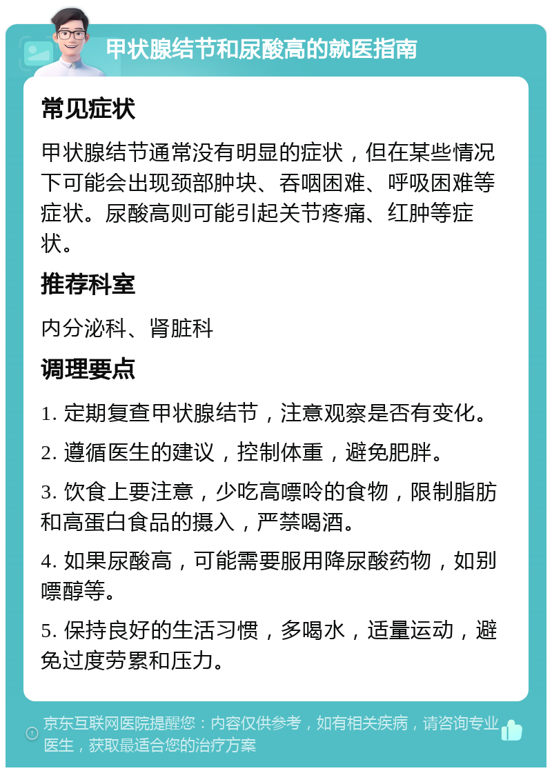 甲状腺结节和尿酸高的就医指南 常见症状 甲状腺结节通常没有明显的症状，但在某些情况下可能会出现颈部肿块、吞咽困难、呼吸困难等症状。尿酸高则可能引起关节疼痛、红肿等症状。 推荐科室 内分泌科、肾脏科 调理要点 1. 定期复查甲状腺结节，注意观察是否有变化。 2. 遵循医生的建议，控制体重，避免肥胖。 3. 饮食上要注意，少吃高嘌呤的食物，限制脂肪和高蛋白食品的摄入，严禁喝酒。 4. 如果尿酸高，可能需要服用降尿酸药物，如别嘌醇等。 5. 保持良好的生活习惯，多喝水，适量运动，避免过度劳累和压力。