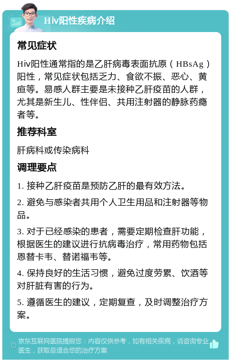 Hⅳ阳性疾病介绍 常见症状 Hⅳ阳性通常指的是乙肝病毒表面抗原（HBsAg）阳性，常见症状包括乏力、食欲不振、恶心、黄疸等。易感人群主要是未接种乙肝疫苗的人群，尤其是新生儿、性伴侣、共用注射器的静脉药瘾者等。 推荐科室 肝病科或传染病科 调理要点 1. 接种乙肝疫苗是预防乙肝的最有效方法。 2. 避免与感染者共用个人卫生用品和注射器等物品。 3. 对于已经感染的患者，需要定期检查肝功能，根据医生的建议进行抗病毒治疗，常用药物包括恩替卡韦、替诺福韦等。 4. 保持良好的生活习惯，避免过度劳累、饮酒等对肝脏有害的行为。 5. 遵循医生的建议，定期复查，及时调整治疗方案。