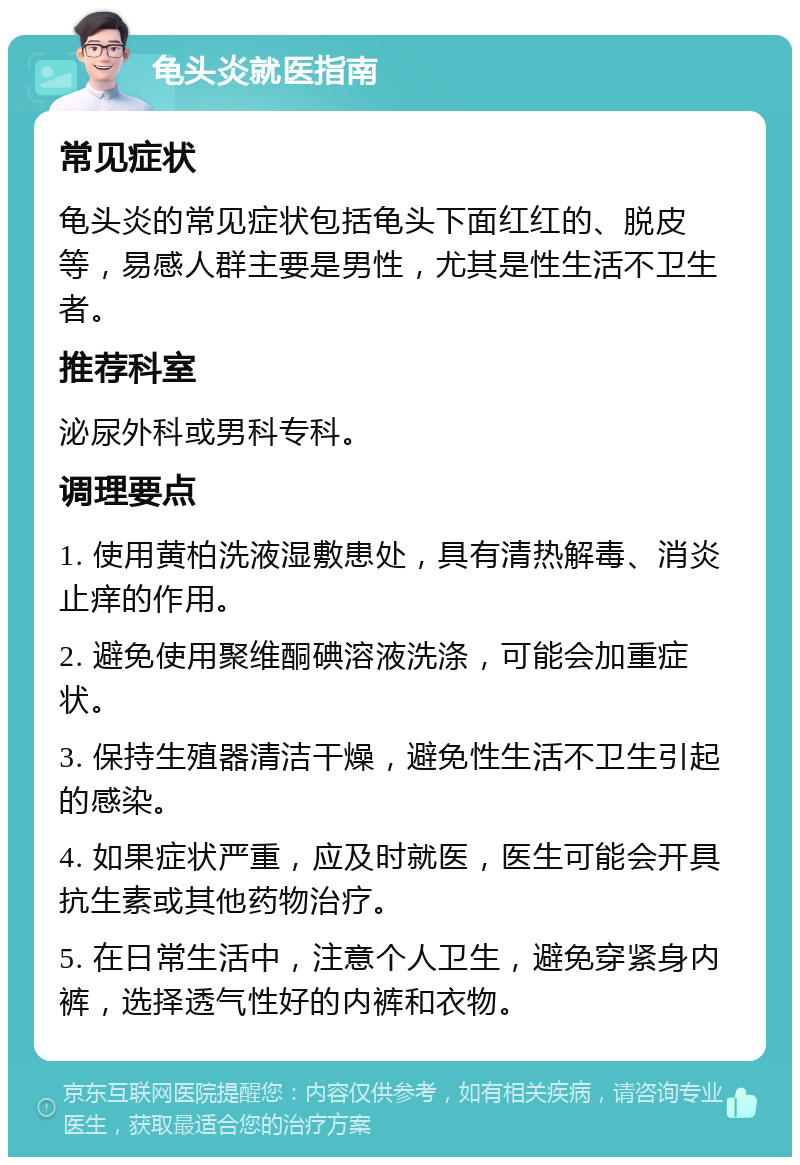 龟头炎就医指南 常见症状 龟头炎的常见症状包括龟头下面红红的、脱皮等，易感人群主要是男性，尤其是性生活不卫生者。 推荐科室 泌尿外科或男科专科。 调理要点 1. 使用黄柏洗液湿敷患处，具有清热解毒、消炎止痒的作用。 2. 避免使用聚维酮碘溶液洗涤，可能会加重症状。 3. 保持生殖器清洁干燥，避免性生活不卫生引起的感染。 4. 如果症状严重，应及时就医，医生可能会开具抗生素或其他药物治疗。 5. 在日常生活中，注意个人卫生，避免穿紧身内裤，选择透气性好的内裤和衣物。