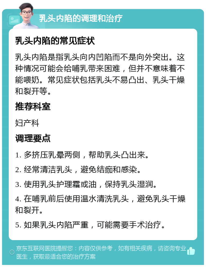 乳头内陷的调理和治疗 乳头内陷的常见症状 乳头内陷是指乳头向内凹陷而不是向外突出。这种情况可能会给哺乳带来困难，但并不意味着不能喂奶。常见症状包括乳头不易凸出、乳头干燥和裂开等。 推荐科室 妇产科 调理要点 1. 多挤压乳晕两侧，帮助乳头凸出来。 2. 经常清洁乳头，避免结痂和感染。 3. 使用乳头护理霜或油，保持乳头湿润。 4. 在哺乳前后使用温水清洗乳头，避免乳头干燥和裂开。 5. 如果乳头内陷严重，可能需要手术治疗。