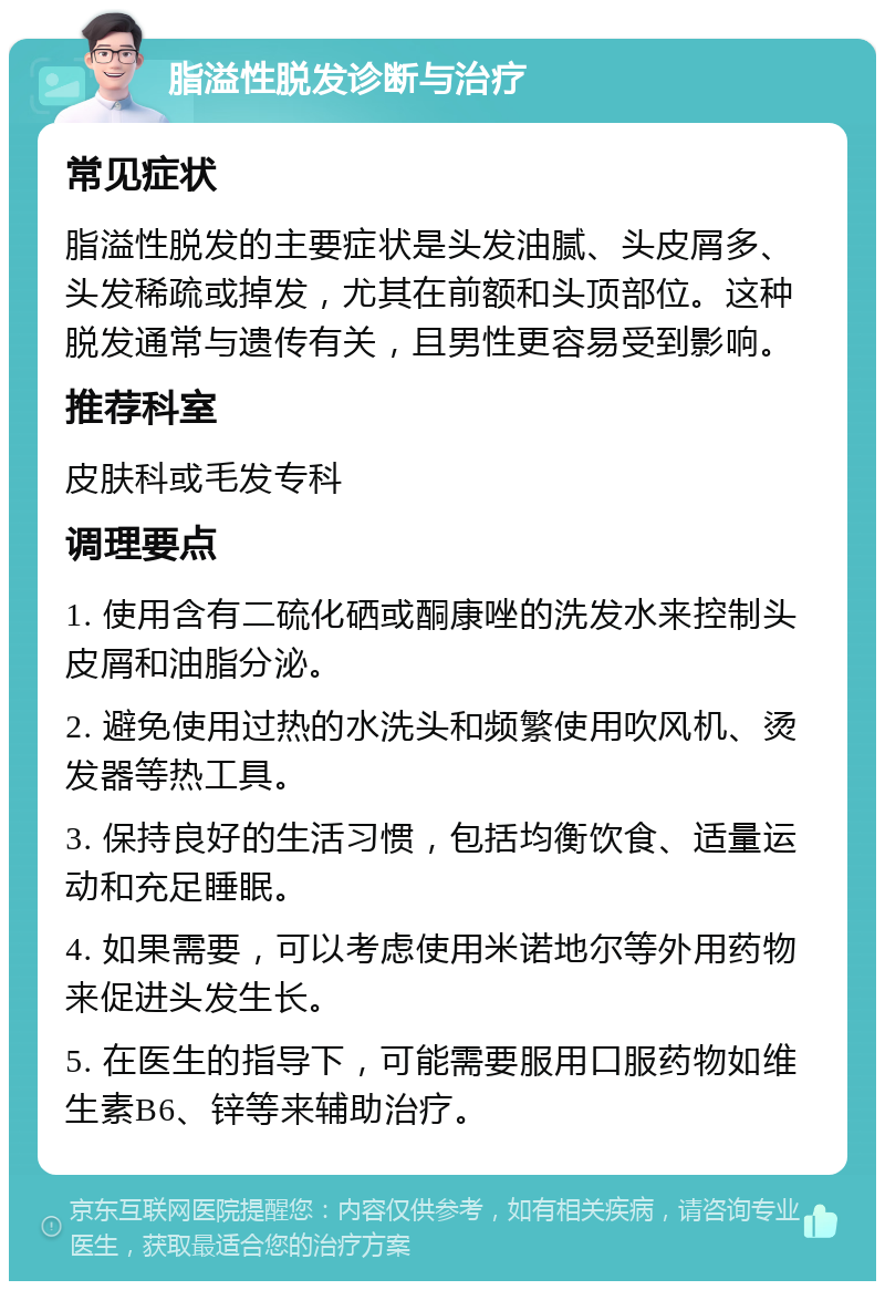 脂溢性脱发诊断与治疗 常见症状 脂溢性脱发的主要症状是头发油腻、头皮屑多、头发稀疏或掉发，尤其在前额和头顶部位。这种脱发通常与遗传有关，且男性更容易受到影响。 推荐科室 皮肤科或毛发专科 调理要点 1. 使用含有二硫化硒或酮康唑的洗发水来控制头皮屑和油脂分泌。 2. 避免使用过热的水洗头和频繁使用吹风机、烫发器等热工具。 3. 保持良好的生活习惯，包括均衡饮食、适量运动和充足睡眠。 4. 如果需要，可以考虑使用米诺地尔等外用药物来促进头发生长。 5. 在医生的指导下，可能需要服用口服药物如维生素B6、锌等来辅助治疗。