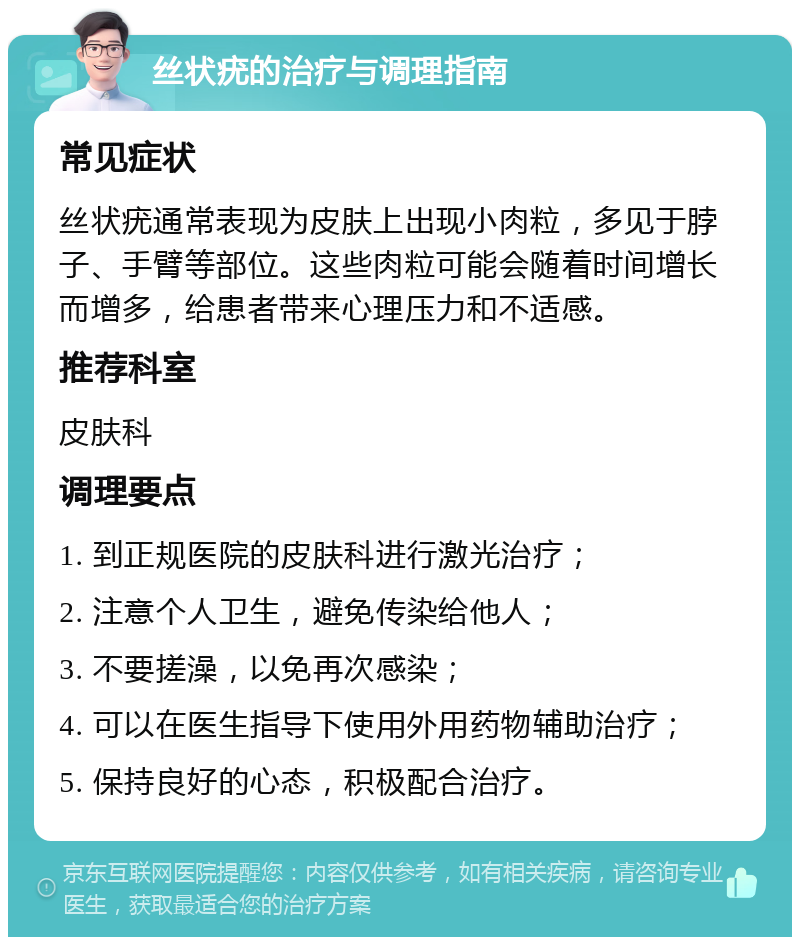 丝状疣的治疗与调理指南 常见症状 丝状疣通常表现为皮肤上出现小肉粒，多见于脖子、手臂等部位。这些肉粒可能会随着时间增长而增多，给患者带来心理压力和不适感。 推荐科室 皮肤科 调理要点 1. 到正规医院的皮肤科进行激光治疗； 2. 注意个人卫生，避免传染给他人； 3. 不要搓澡，以免再次感染； 4. 可以在医生指导下使用外用药物辅助治疗； 5. 保持良好的心态，积极配合治疗。