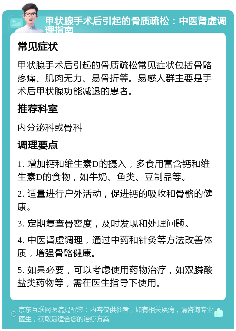 甲状腺手术后引起的骨质疏松：中医肾虚调理指南 常见症状 甲状腺手术后引起的骨质疏松常见症状包括骨骼疼痛、肌肉无力、易骨折等。易感人群主要是手术后甲状腺功能减退的患者。 推荐科室 内分泌科或骨科 调理要点 1. 增加钙和维生素D的摄入，多食用富含钙和维生素D的食物，如牛奶、鱼类、豆制品等。 2. 适量进行户外活动，促进钙的吸收和骨骼的健康。 3. 定期复查骨密度，及时发现和处理问题。 4. 中医肾虚调理，通过中药和针灸等方法改善体质，增强骨骼健康。 5. 如果必要，可以考虑使用药物治疗，如双膦酸盐类药物等，需在医生指导下使用。