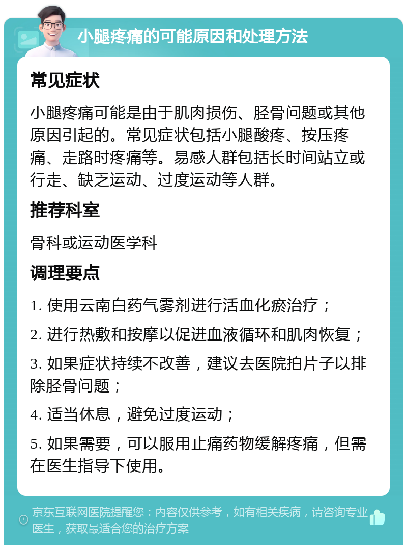 小腿疼痛的可能原因和处理方法 常见症状 小腿疼痛可能是由于肌肉损伤、胫骨问题或其他原因引起的。常见症状包括小腿酸疼、按压疼痛、走路时疼痛等。易感人群包括长时间站立或行走、缺乏运动、过度运动等人群。 推荐科室 骨科或运动医学科 调理要点 1. 使用云南白药气雾剂进行活血化瘀治疗； 2. 进行热敷和按摩以促进血液循环和肌肉恢复； 3. 如果症状持续不改善，建议去医院拍片子以排除胫骨问题； 4. 适当休息，避免过度运动； 5. 如果需要，可以服用止痛药物缓解疼痛，但需在医生指导下使用。