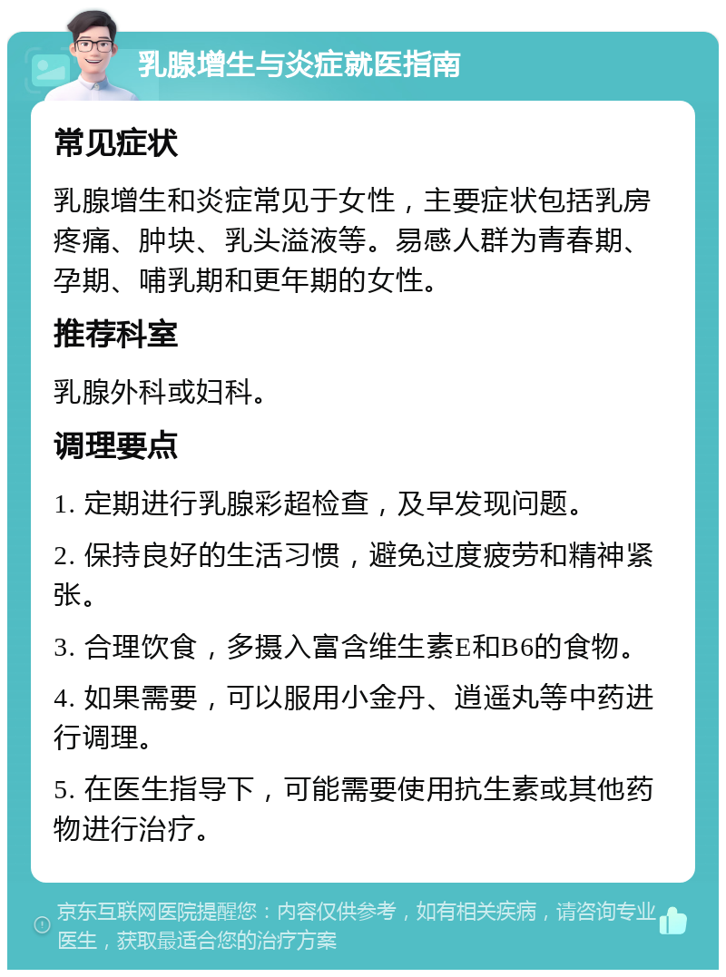 乳腺增生与炎症就医指南 常见症状 乳腺增生和炎症常见于女性，主要症状包括乳房疼痛、肿块、乳头溢液等。易感人群为青春期、孕期、哺乳期和更年期的女性。 推荐科室 乳腺外科或妇科。 调理要点 1. 定期进行乳腺彩超检查，及早发现问题。 2. 保持良好的生活习惯，避免过度疲劳和精神紧张。 3. 合理饮食，多摄入富含维生素E和B6的食物。 4. 如果需要，可以服用小金丹、逍遥丸等中药进行调理。 5. 在医生指导下，可能需要使用抗生素或其他药物进行治疗。