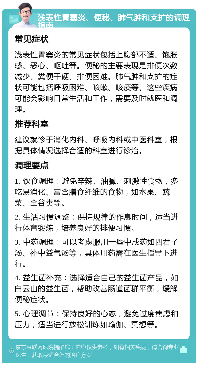 浅表性胃窦炎、便秘、肺气肿和支扩的调理指南 常见症状 浅表性胃窦炎的常见症状包括上腹部不适、饱胀感、恶心、呕吐等。便秘的主要表现是排便次数减少、粪便干硬、排便困难。肺气肿和支扩的症状可能包括呼吸困难、咳嗽、咳痰等。这些疾病可能会影响日常生活和工作，需要及时就医和调理。 推荐科室 建议就诊于消化内科、呼吸内科或中医科室，根据具体情况选择合适的科室进行诊治。 调理要点 1. 饮食调理：避免辛辣、油腻、刺激性食物，多吃易消化、富含膳食纤维的食物，如水果、蔬菜、全谷类等。 2. 生活习惯调整：保持规律的作息时间，适当进行体育锻炼，培养良好的排便习惯。 3. 中药调理：可以考虑服用一些中成药如四君子汤、补中益气汤等，具体用药需在医生指导下进行。 4. 益生菌补充：选择适合自己的益生菌产品，如白云山的益生菌，帮助改善肠道菌群平衡，缓解便秘症状。 5. 心理调节：保持良好的心态，避免过度焦虑和压力，适当进行放松训练如瑜伽、冥想等。