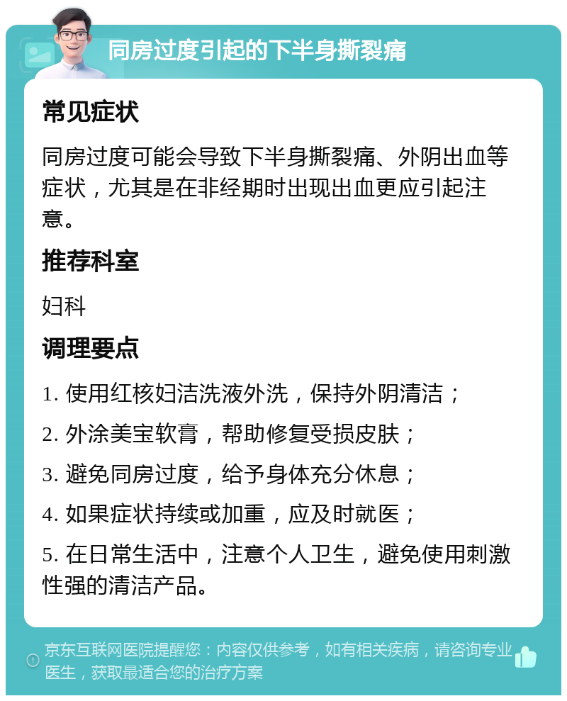 同房过度引起的下半身撕裂痛 常见症状 同房过度可能会导致下半身撕裂痛、外阴出血等症状，尤其是在非经期时出现出血更应引起注意。 推荐科室 妇科 调理要点 1. 使用红核妇洁洗液外洗，保持外阴清洁； 2. 外涂美宝软膏，帮助修复受损皮肤； 3. 避免同房过度，给予身体充分休息； 4. 如果症状持续或加重，应及时就医； 5. 在日常生活中，注意个人卫生，避免使用刺激性强的清洁产品。