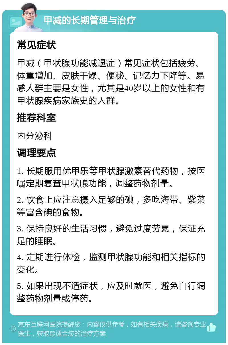 甲减的长期管理与治疗 常见症状 甲减（甲状腺功能减退症）常见症状包括疲劳、体重增加、皮肤干燥、便秘、记忆力下降等。易感人群主要是女性，尤其是40岁以上的女性和有甲状腺疾病家族史的人群。 推荐科室 内分泌科 调理要点 1. 长期服用优甲乐等甲状腺激素替代药物，按医嘱定期复查甲状腺功能，调整药物剂量。 2. 饮食上应注意摄入足够的碘，多吃海带、紫菜等富含碘的食物。 3. 保持良好的生活习惯，避免过度劳累，保证充足的睡眠。 4. 定期进行体检，监测甲状腺功能和相关指标的变化。 5. 如果出现不适症状，应及时就医，避免自行调整药物剂量或停药。